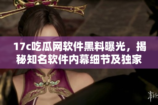 17c吃瓜网软件黑料曝光，揭秘知名软件内幕细节及独家料源