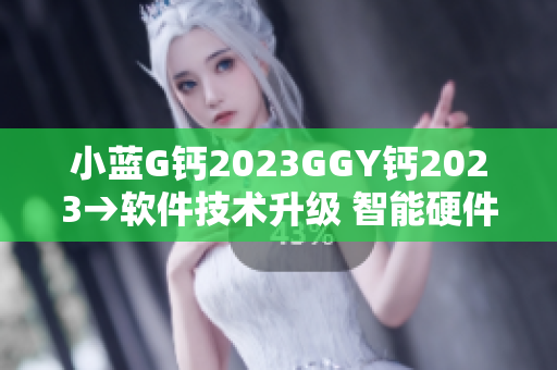 小蓝G钙2023GGY钙2023→软件技术升级 智能硬件崭新时代