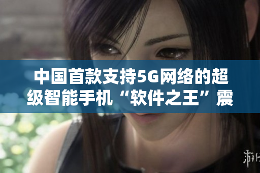 中国首款支持5G网络的超级智能手机“软件之王”震撼登场