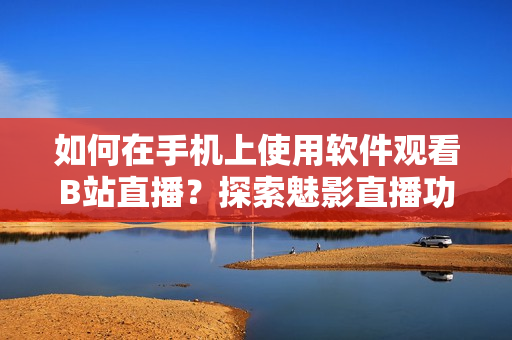 如何在手机上使用软件观看B站直播？探索魅影直播功能的操作方法