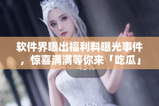 软件界曝出福利料曝光事件，惊喜满满等你来「吃瓜」