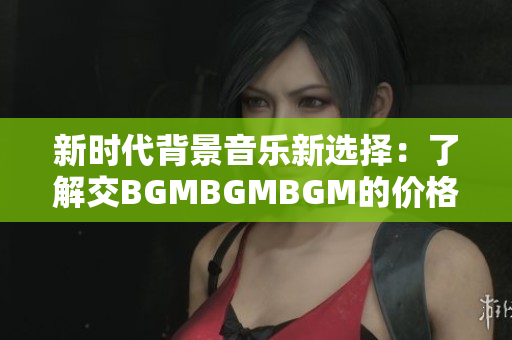 新时代背景音乐新选择：了解交BGMBGMBGM的价格与使用