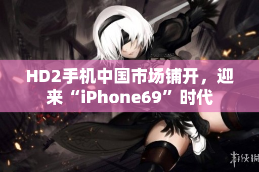 HD2手机中国市场铺开，迎来“iPhone69”时代