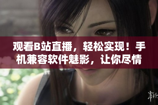 观看B站直播，轻松实现！手机兼容软件魅影，让你尽情畅享直播乐趣