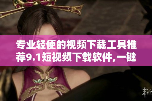 专业轻便的视频下载工具推荐9.1短视频下载软件,一键畅享高清影音。