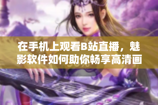 在手机上观看B站直播，魅影软件如何助你畅享高清画质？