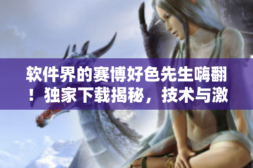 软件界的赛博好色先生嗨翻！独家下载揭秘，技术与激情完美融合！