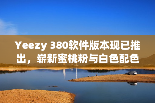 Yeezy 380软件版本现已推出，崭新蜜桃粉与白色配色齐登场
