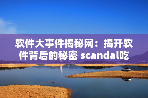 软件大事件揭秘网：揭开软件背后的秘密 scandal吃瓜网【软件新闻】