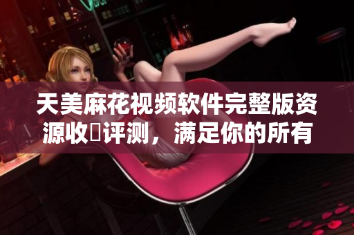 天美麻花视频软件完整版资源收錄评测，满足你的所有观影愿望