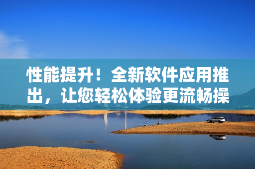 性能提升！全新软件应用推出，让您轻松体验更流畅操作