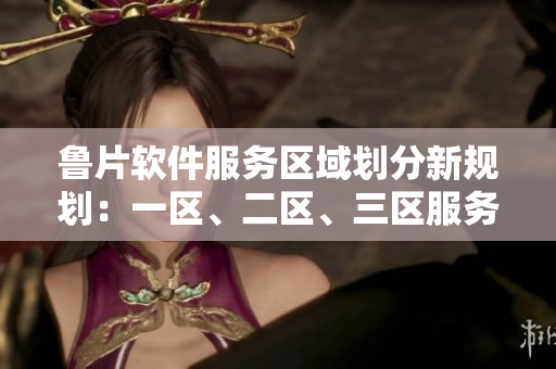 鲁片软件服务区域划分新规划：一区、二区、三区服务范围详解