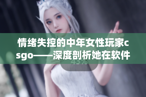 情绪失控的中年女性玩家csgo——深度剖析她在软件世界中的表现