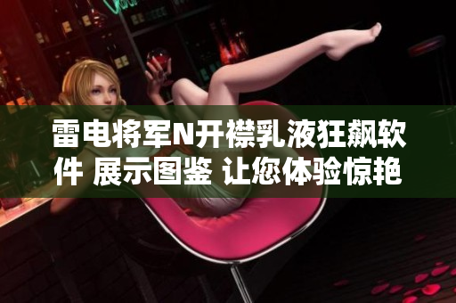 雷电将军N开襟乳液狂飙软件 展示图鉴 让您体验惊艳的科技美学