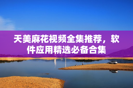 天美麻花视频全集推荐，软件应用精选必备合集