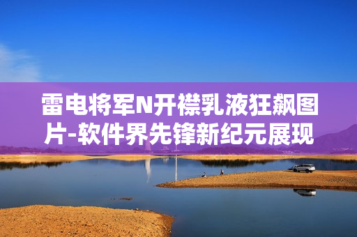 雷电将军N开襟乳液狂飙图片-软件界先锋新纪元展现