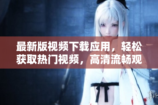 最新版视频下载应用，轻松获取热门视频，高清流畅观看