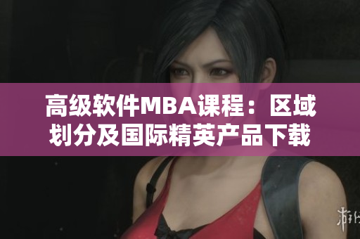 高级软件MBA课程：区域划分及国际精英产品下载