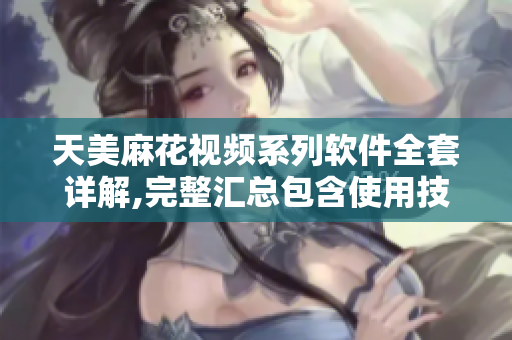 天美麻花视频系列软件全套详解,完整汇总包含使用技巧及最新更新情况