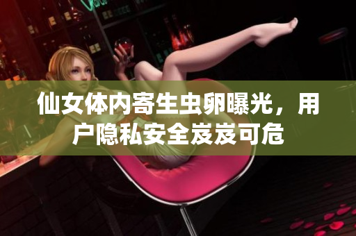 仙女体内寄生虫卵曝光，用户隐私安全岌岌可危