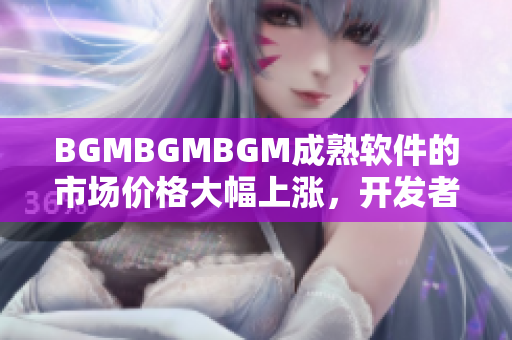 BGMBGMBGM成熟软件的市场价格大幅上涨，开发者准备收取更高费用