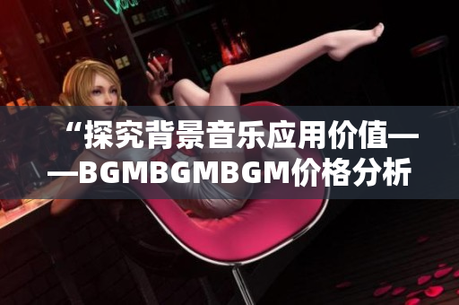 “探究背景音乐应用价值——BGMBGMBGM价格分析与评测”
