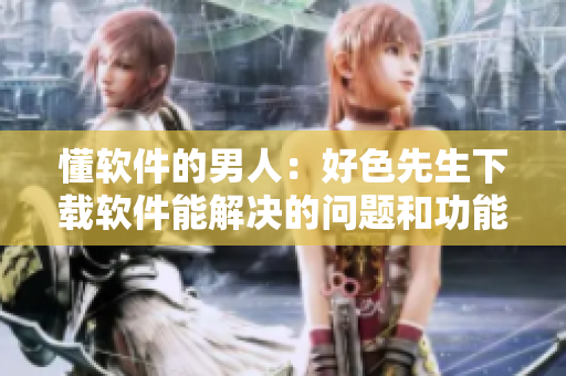 懂软件的男人：好色先生下载软件能解决的问题和功能介绍