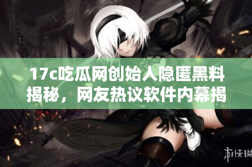 17c吃瓜网创始人隐匿黑料揭秘，网友热议软件内幕揭露
