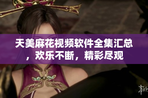 天美麻花视频软件全集汇总，欢乐不断，精彩尽观
