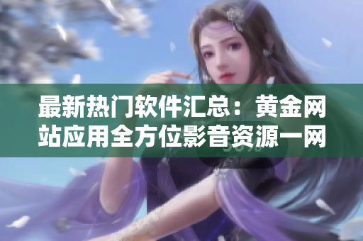 最新热门软件汇总：黄金网站应用全方位影音资源一网打尽