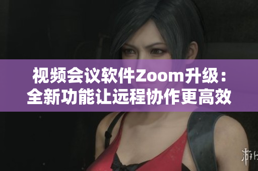 视频会议软件Zoom升级：全新功能让远程协作更高效