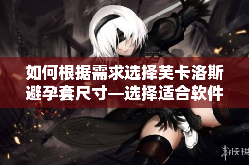 如何根据需求选择芙卡洛斯避孕套尺寸—选择适合软件系统需求的尺寸。