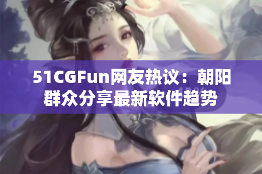 51CGFun网友热议：朝阳群众分享最新软件趋势