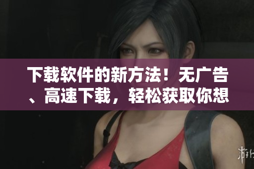 下载软件的新方法！无广告、高速下载，轻松获取你想要的短视频。