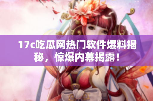 17c吃瓜网热门软件爆料揭秘，惊爆内幕揭露！
