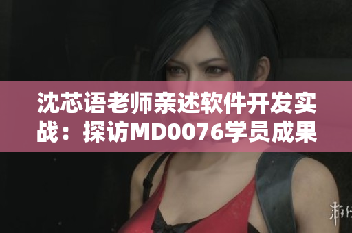 沈芯语老师亲述软件开发实战：探访MD0076学员成果