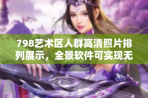 798艺术区人群高清照片排列展示，全景软件可实现无缝连接独特体验