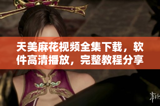天美麻花视频全集下载，软件高清播放，完整教程分享