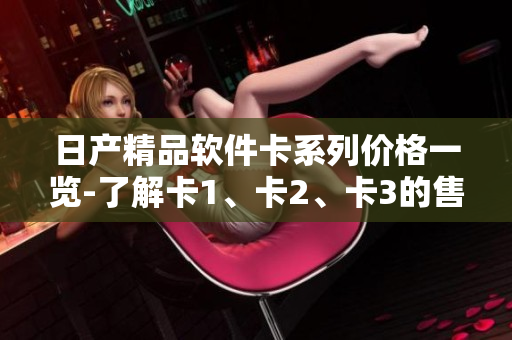 日产精品软件卡系列价格一览-了解卡1、卡2、卡3的售价