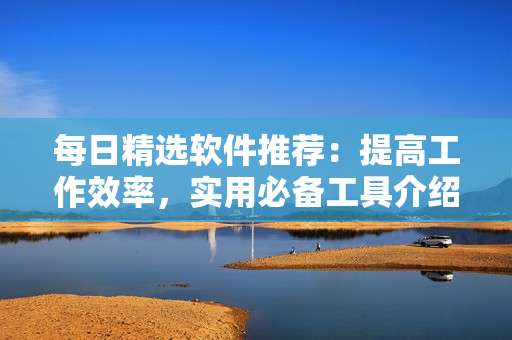 每日精选软件推荐：提高工作效率，实用必备工具介绍
