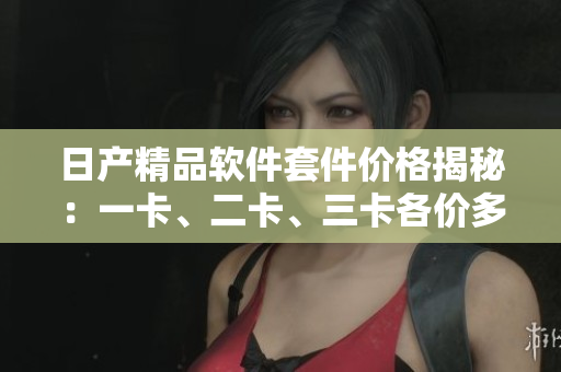 日产精品软件套件价格揭秘：一卡、二卡、三卡各价多少？