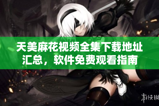 天美麻花视频全集下载地址汇总，软件免费观看指南