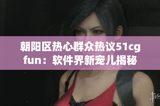 朝阳区热心群众热议51cgfun：软件界新宠儿揭秘