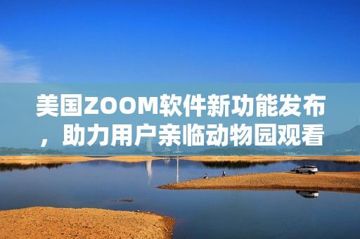 美国ZOOM软件新功能发布，助力用户亲临动物园观看动物