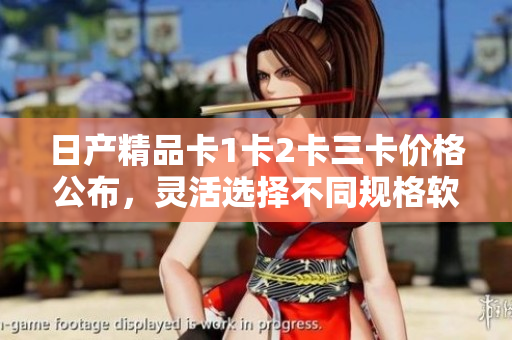 日产精品卡1卡2卡三卡价格公布，灵活选择不同规格软件模块需求
