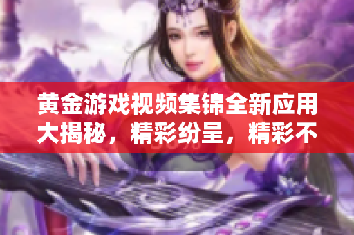 黄金游戏视频集锦全新应用大揭秘，精彩纷呈，精彩不容错过