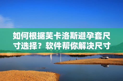 如何根据芙卡洛斯避孕套尺寸选择？软件帮你解决尺寸困扰！