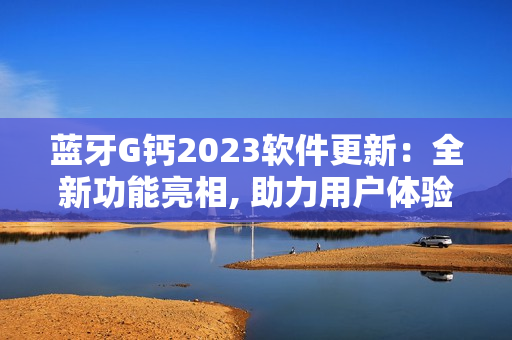 蓝牙G钙2023软件更新：全新功能亮相, 助力用户体验升级