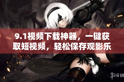 9.1视频下载神器，一键获取短视频，轻松保存观影乐趣