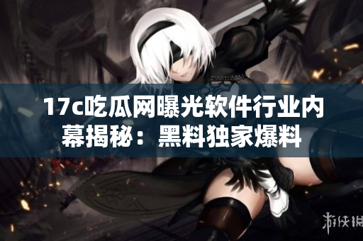 17c吃瓜网曝光软件行业内幕揭秘：黑料独家爆料